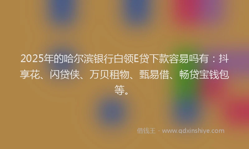 2025年的哈尔滨银行白领E贷下款容易吗有：抖享花、闪贷侠、万贝租物、甄易借、畅贷宝钱包等。