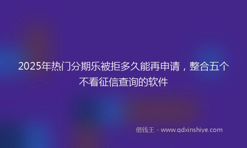 2025年热门分期乐被拒多久能再申请，整合五个不看征信查询的软件