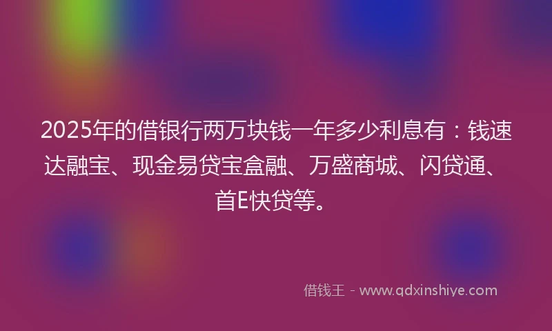 2025年的借银行两万块钱一年多少利息有：钱速达融宝、现金易贷宝盒融、万盛商城、闪贷通、首E快贷等。