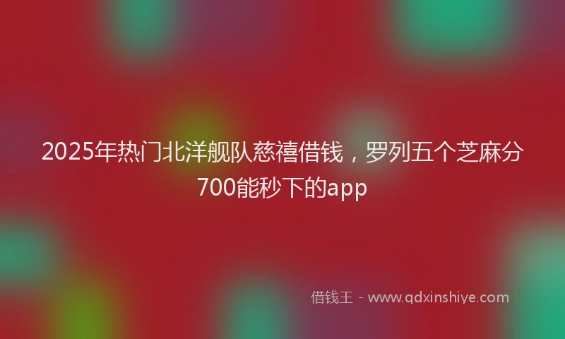 2025年热门北洋舰队慈禧借钱，罗列五个芝麻分700能秒下的app