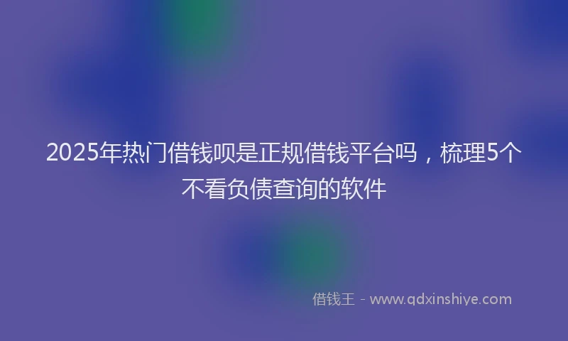 2025年热门借钱呗是正规借钱平台吗，梳理5个不看负债查询的软件