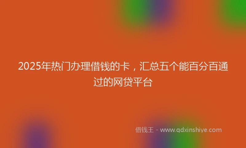 2025年热门办理借钱的卡，汇总五个能百分百通过的网贷平台