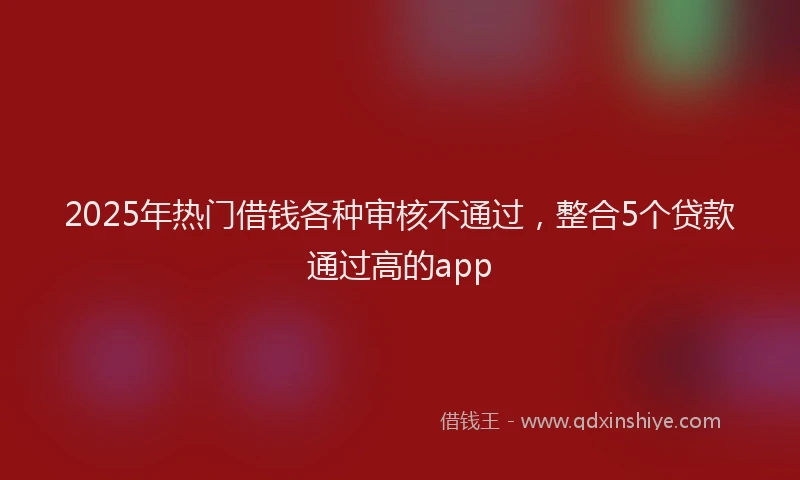2025年热门借钱各种审核不通过，整合5个贷款通过高的app