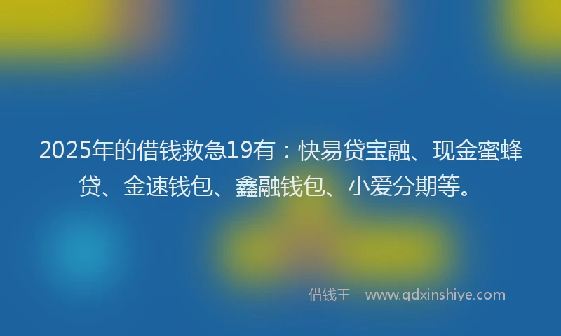 2025年的借钱救急19有：快易贷宝融、现金蜜蜂贷、金速钱包、鑫融钱包、小爱分期等。