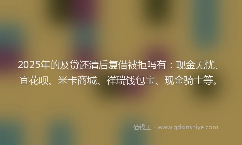 2025年的及贷还清后复借被拒吗有：现金无忧、宜花呗、米卡商城、祥瑞钱包宝、现金骑士等。