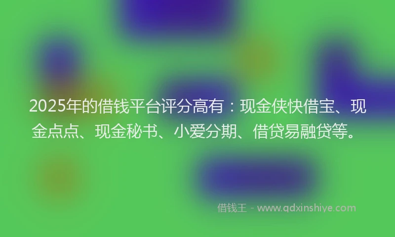 2025年的借钱平台评分高有：现金侠快借宝、现金点点、现金秘书、小爱分期、借贷易融贷等。