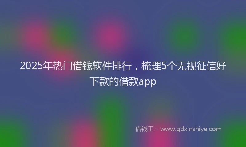 2025年热门借钱软件排行，梳理5个无视征信好下款的借款app