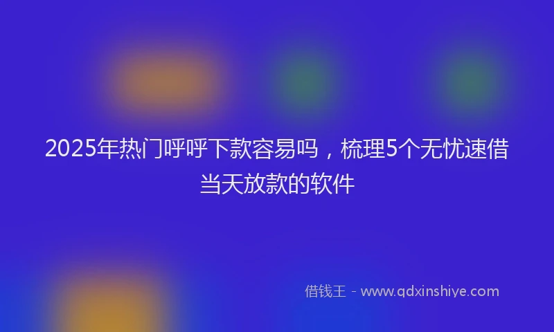 2025年热门呼呼下款容易吗，梳理5个无忧速借当天放款的软件