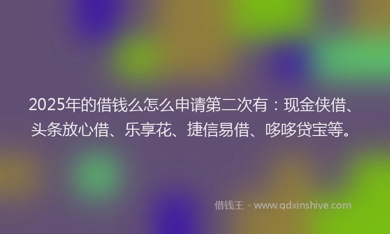 2025年的借钱么怎么申请第二次有：现金侠借、头条放心借、乐享花、捷信易借、哆哆贷宝等。