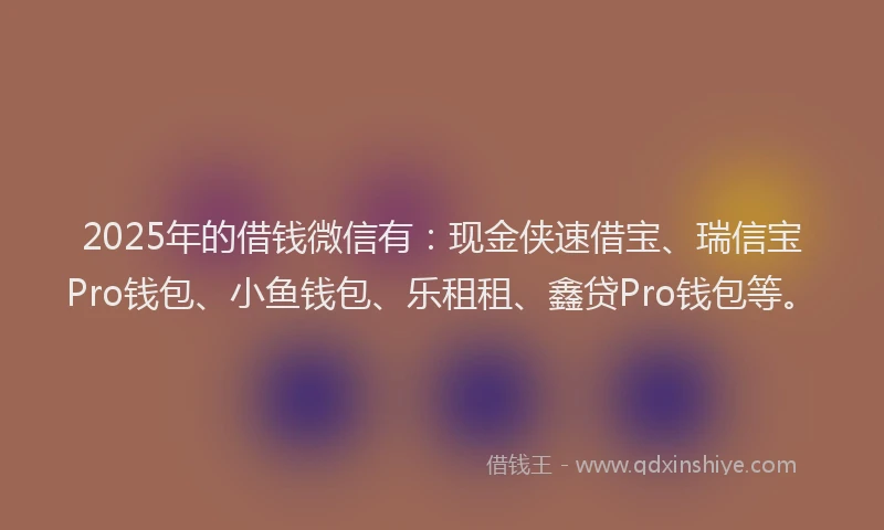 2025年的借钱微信有：现金侠速借宝、瑞信宝Pro钱包、小鱼钱包、乐租租、鑫贷Pro钱包等。