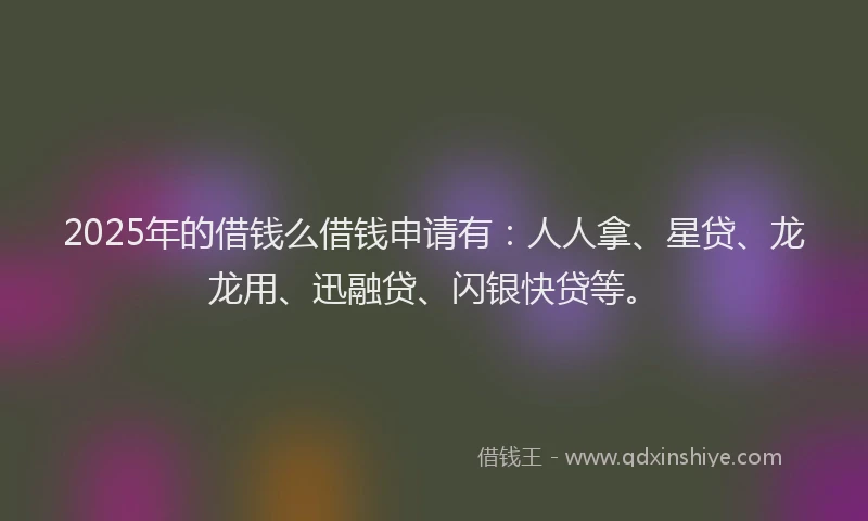 2025年的借钱么借钱申请有：人人拿、星贷、龙龙用、迅融贷、闪银快贷等。