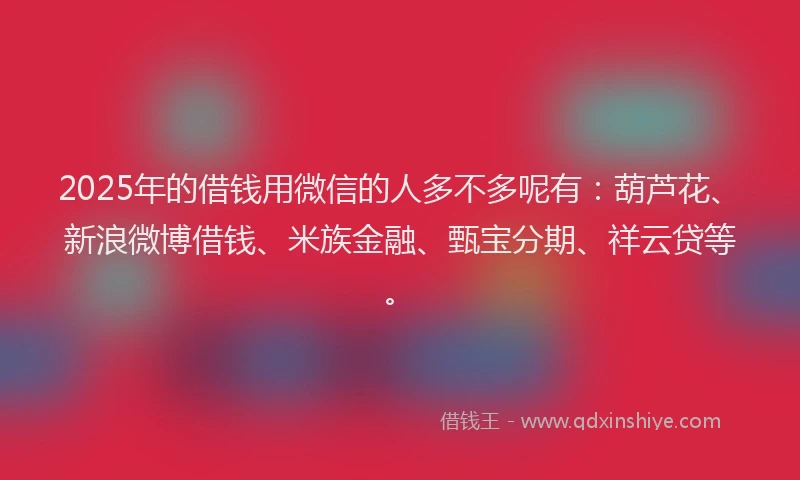 2025年的借钱用微信的人多不多呢有：葫芦花、新浪微博借钱、米族金融、甄宝分期、祥云贷等。