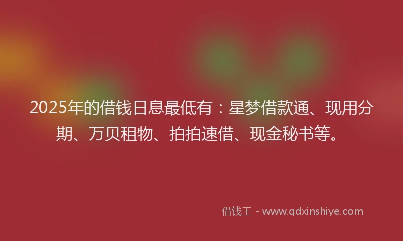 2025年的借钱日息最低有：星梦借款通、现用分期、万贝租物、拍拍速借、现金秘书等。
