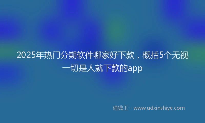 2025年热门分期软件哪家好下款，概括5个无视一切是人就下款的app
