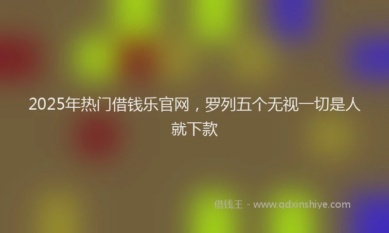 2025年热门借钱乐官网，罗列五个无视一切是人就下款