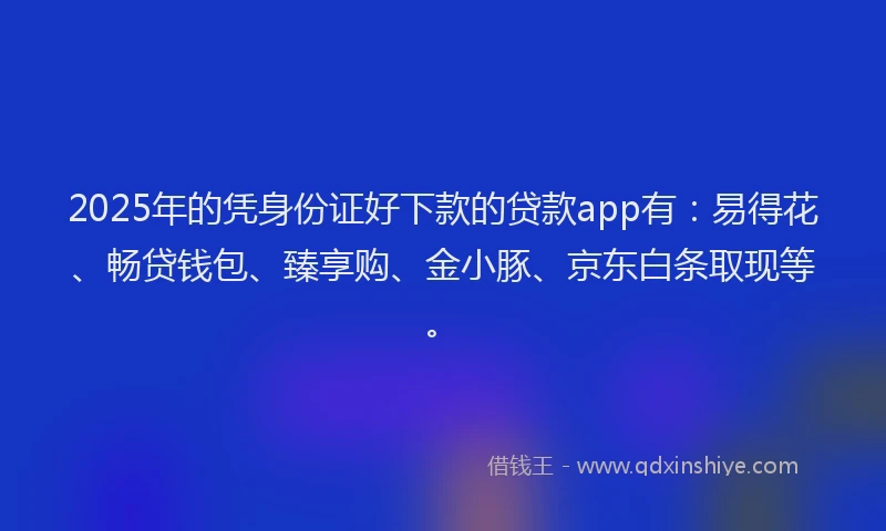 2025年的凭身份证好下款的贷款app有：易得花、畅贷钱包、臻享购、金小豚、京东白条取现等。