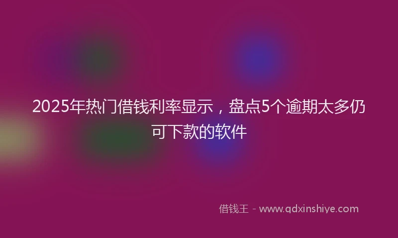 2025年热门借钱利率显示，盘点5个逾期太多仍可下款的软件