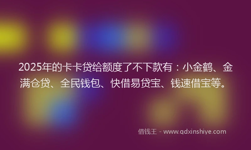 2025年的卡卡贷给额度了不下款有：小金鹤、金满仓贷、全民钱包、快借易贷宝、钱速借宝等。