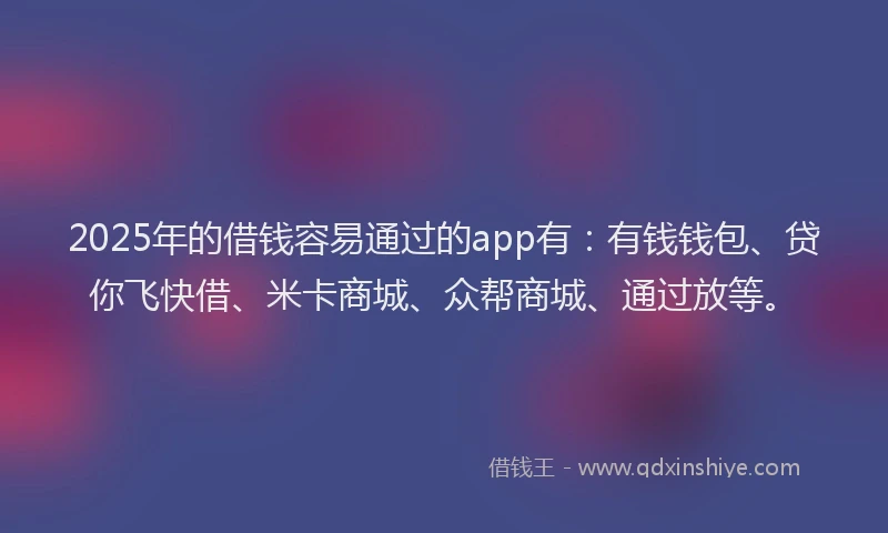 2025年的借钱容易通过的app有：有钱钱包、贷你飞快借、米卡商城、众帮商城、通过放等。