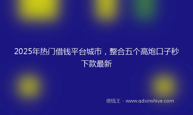 2025年热门借钱平台城市，整合五个高炮口子秒下款最新