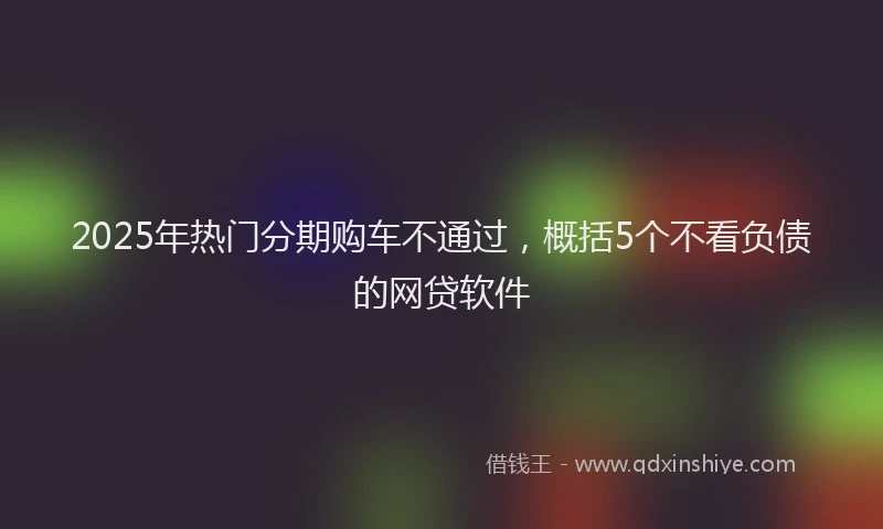 2025年热门分期购车不通过，概括5个不看负债的网贷软件