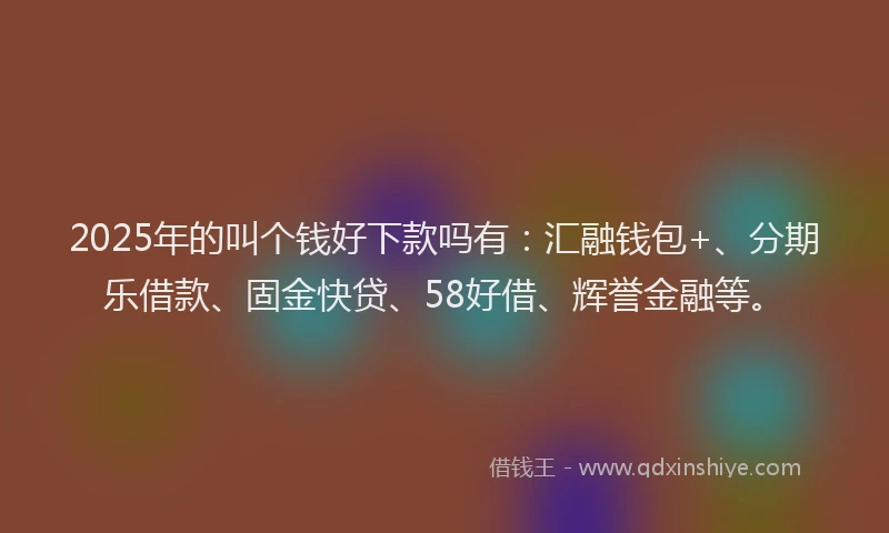 2025年的叫个钱好下款吗有：汇融钱包+、分期乐借款、固金快贷、58好借、辉誉金融等。