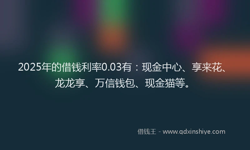2025年的借钱利率0.03有：现金中心、享来花、龙龙享、万信钱包、现金猫等。