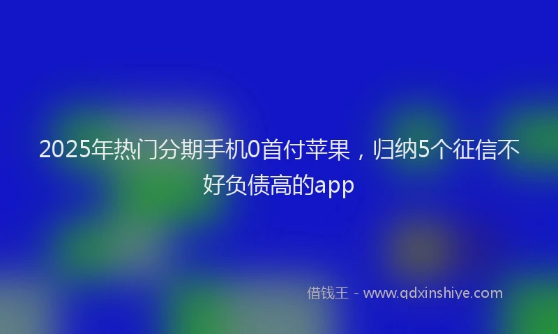 2025年热门分期手机0首付苹果，归纳5个征信不好负债高的app