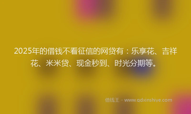 2025年的借钱不看征信的网贷有：乐享花、吉祥花、米米贷、现金秒到、时光分期等。