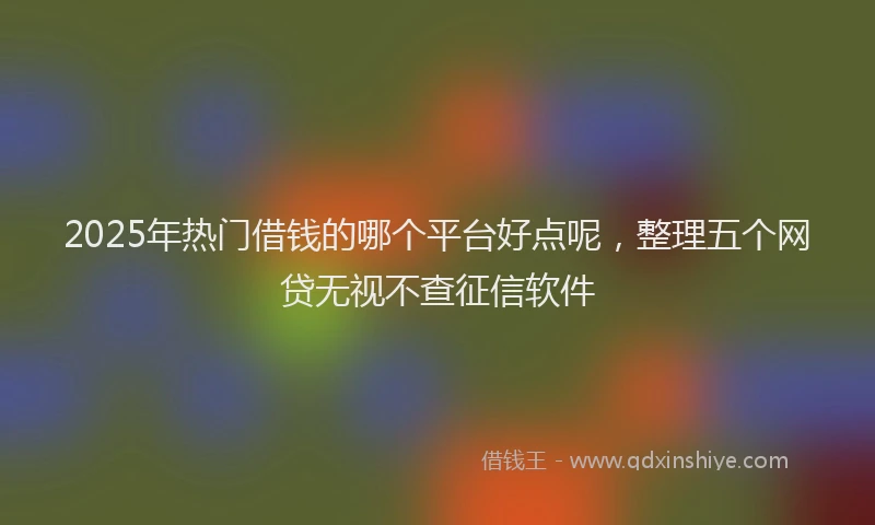 2025年热门借钱的哪个平台好点呢，整理五个网贷无视不查征信软件