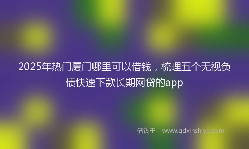 2025年热门厦门哪里可以借钱，梳理五个无视负债快速下款长期网贷的app