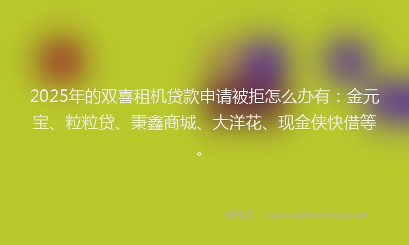 2025年的双喜租机贷款申请被拒怎么办有：金元宝、粒粒贷、秉鑫商城、大洋花、现金侠快借等。