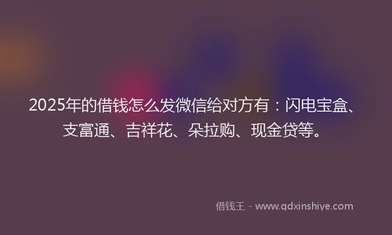 2025年的借钱怎么发微信给对方有：闪电宝盒、支富通、吉祥花、朵拉购、现金贷等。