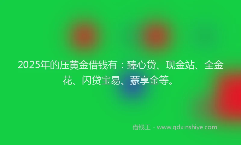 2025年的压黄金借钱有：臻心贷、现金站、全金花、闪贷宝易、蒙享金等。