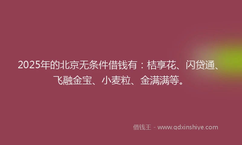 2025年的北京无条件借钱有：桔享花、闪贷通、飞融金宝、小麦粒、金满满等。