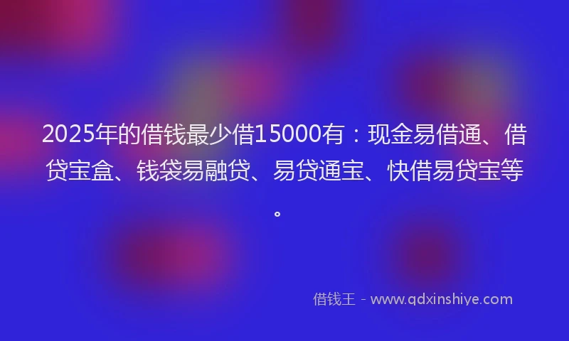 2025年的借钱最少借15000有：现金易借通、借贷宝盒、钱袋易融贷、易贷通宝、快借易贷宝等。