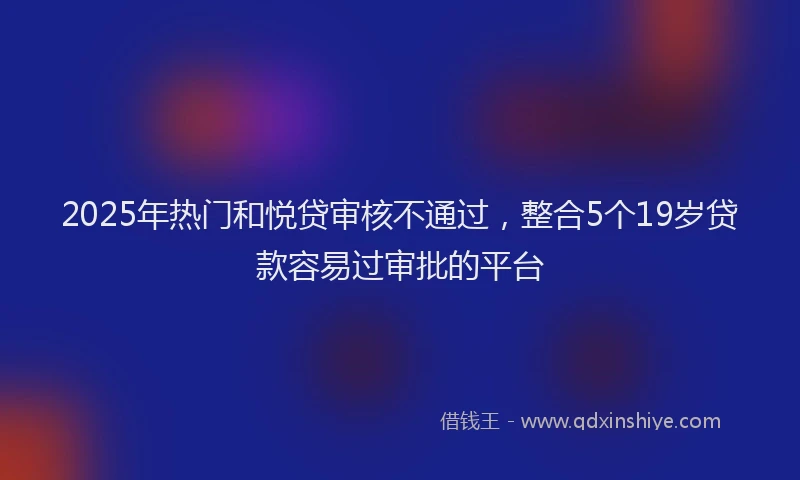 2025年热门和悦贷审核不通过，整合5个19岁贷款容易过审批的平台
