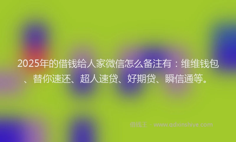 2025年的借钱给人家微信怎么备注有：维维钱包、替你速还、超人速贷、好期贷、瞬信通等。