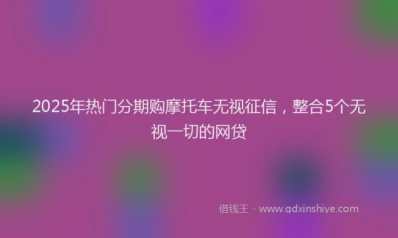 2025年热门分期购摩托车无视征信，整合5个无视一切的网贷