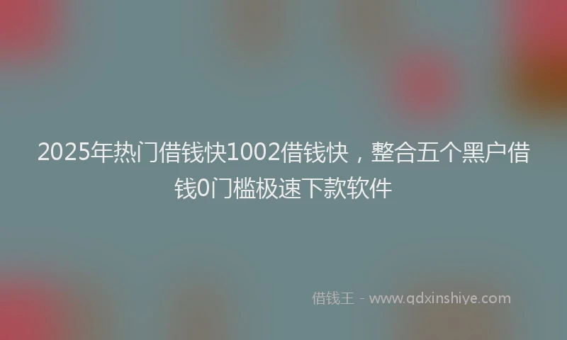 2025年热门借钱快1002借钱快，整合五个黑户借钱0门槛极速下款软件