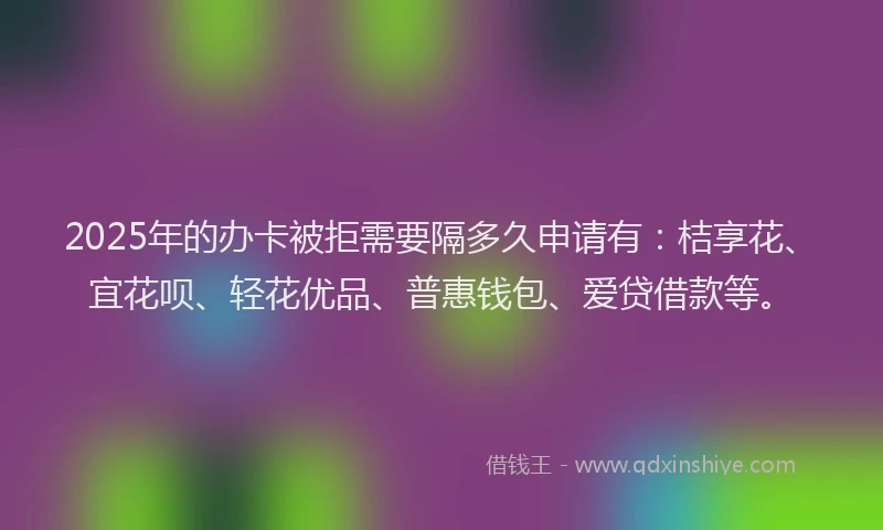 2025年的办卡被拒需要隔多久申请有：桔享花、宜花呗、轻花优品、普惠钱包、爱贷借款等。