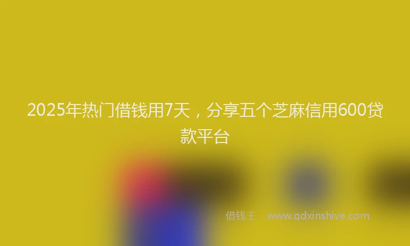 2025年热门借钱用7天，分享五个芝麻信用600贷款平台