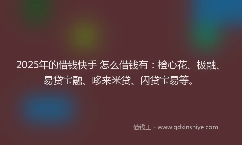2025年的借钱快手 怎么借钱有：橙心花、极融、易贷宝融、哆来米贷、闪贷宝易等。