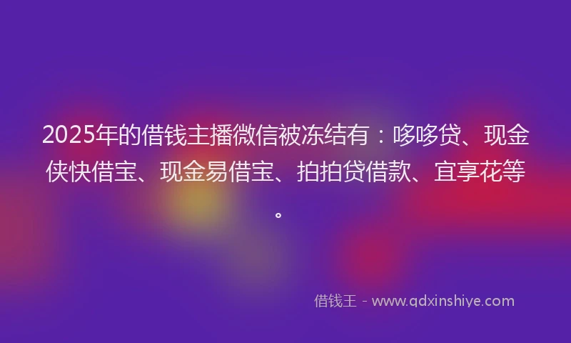 2025年的借钱主播微信被冻结有：哆哆贷、现金侠快借宝、现金易借宝、拍拍贷借款、宜享花等。