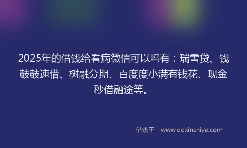 2025年的借钱给看病微信可以吗有：瑞雪贷、钱鼓鼓速借、树融分期、百度度小满有钱花、现金秒借融途等。