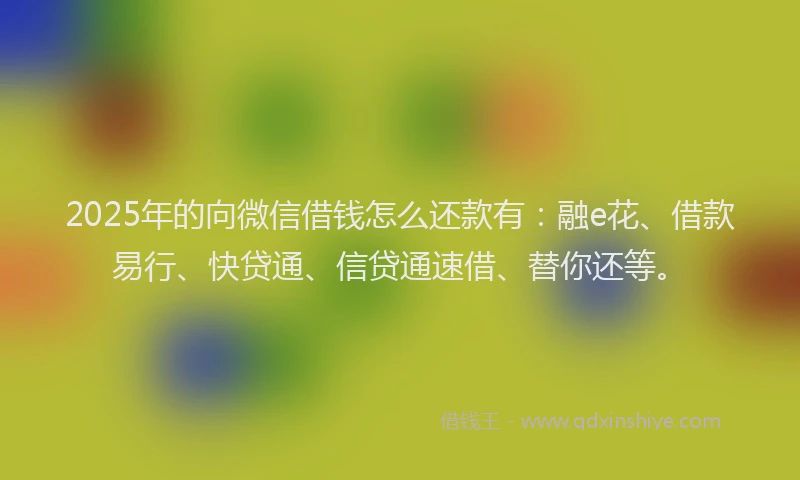 2025年的向微信借钱怎么还款有：融e花、借款易行、快贷通、信贷通速借、替你还等。