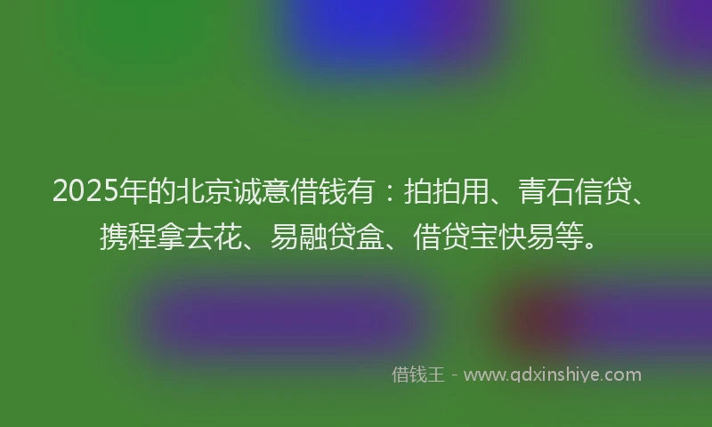 2025年的北京诚意借钱有：拍拍用、青石信贷、携程拿去花、易融贷盒、借贷宝快易等。
