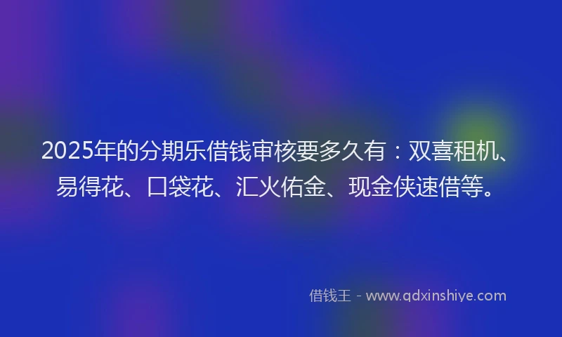 2025年的分期乐借钱审核要多久有：双喜租机、易得花、口袋花、汇火佑金、现金侠速借等。