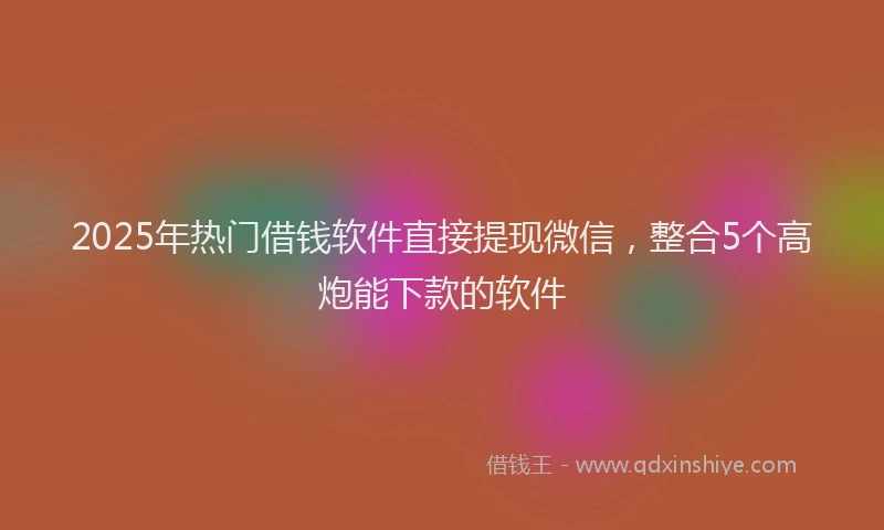 2025年热门借钱软件直接提现微信，整合5个高炮能下款的软件