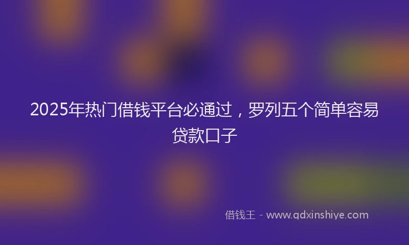 2025年热门借钱平台必通过，罗列五个简单容易贷款口子